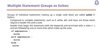 Multiple Statement Groups as Suites:
Groups of individual statements making up a single code block are called suites in
Python.
Compound or complex statements, such as if, while, def, and class, are those which
require a header line and a suite.
Header lines begin the statement (with the keyword) and terminate with a colon ( : )
and are followed by one or more lines which make up the suite.
if expression :
suite
elif expression :
suite
else :
suite
 