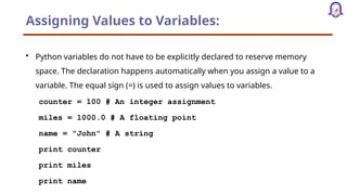 Assigning Values to Variables:
• Python variables do not have to be explicitly declared to reserve memory
space. The declaration happens automatically when you assign a value to a
variable. The equal sign (=) is used to assign values to variables.
counter = 100 # An integer assignment
miles = 1000.0 # A floating point
name = "John" # A string
print counter
print miles
print name
 
