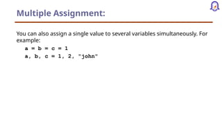 Multiple Assignment:
You can also assign a single value to several variables simultaneously. For
example:
a = b = c = 1
a, b, c = 1, 2, "john"
 