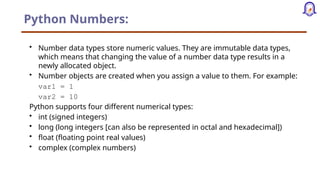 Python Numbers:
• Number data types store numeric values. They are immutable data types,
which means that changing the value of a number data type results in a
newly allocated object.
• Number objects are created when you assign a value to them. For example:
var1 = 1
var2 = 10
Python supports four different numerical types:
• int (signed integers)
• long (long integers [can also be represented in octal and hexadecimal])
• float (floating point real values)
• complex (complex numbers)
 