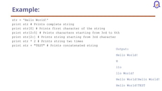 Example:
str = 'Hello World!'
print str # Prints complete string
print str[0] # Prints first character of the string
print str[2:5] # Prints characters starting from 3rd to 6th
print str[2:] # Prints string starting from 3rd character
print str * 2 # Prints string two times
print str + "TEST" # Prints concatenated string
Output:
Hello World!
H
llo
llo World!
Hello World!Hello World!
Hello World!TEST
 