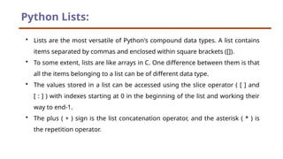 Python Lists:
• Lists are the most versatile of Python's compound data types. A list contains
items separated by commas and enclosed within square brackets ([]).
• To some extent, lists are like arrays in C. One difference between them is that
all the items belonging to a list can be of different data type.
• The values stored in a list can be accessed using the slice operator ( [ ] and
[ : ] ) with indexes starting at 0 in the beginning of the list and working their
way to end-1.
• The plus ( + ) sign is the list concatenation operator, and the asterisk ( * ) is
the repetition operator.
 