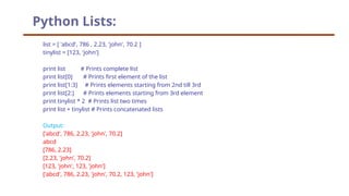 Python Lists:
list = [ 'abcd', 786 , 2.23, 'john', 70.2 ]
tinylist = [123, 'john']
print list # Prints complete list
print list[0] # Prints first element of the list
print list[1:3] # Prints elements starting from 2nd till 3rd
print list[2:] # Prints elements starting from 3rd element
print tinylist * 2 # Prints list two times
print list + tinylist # Prints concatenated lists
Output:
['abcd', 786, 2.23, 'john', 70.2]
abcd
[786, 2.23]
[2.23, 'john', 70.2]
[123, 'john', 123, 'john']
['abcd', 786, 2.23, 'john', 70.2, 123, 'john']
 