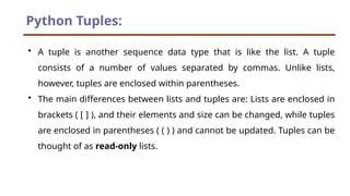 Python Tuples:
• A tuple is another sequence data type that is like the list. A tuple
consists of a number of values separated by commas. Unlike lists,
however, tuples are enclosed within parentheses.
• The main differences between lists and tuples are: Lists are enclosed in
brackets ( [ ] ), and their elements and size can be changed, while tuples
are enclosed in parentheses ( ( ) ) and cannot be updated. Tuples can be
thought of as read-only lists.
 