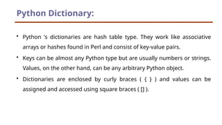Python Dictionary:
• Python 's dictionaries are hash table type. They work like associative
arrays or hashes found in Perl and consist of key-value pairs.
• Keys can be almost any Python type but are usually numbers or strings.
Values, on the other hand, can be any arbitrary Python object.
• Dictionaries are enclosed by curly braces ( { } ) and values can be
assigned and accessed using square braces ( [] ).
 