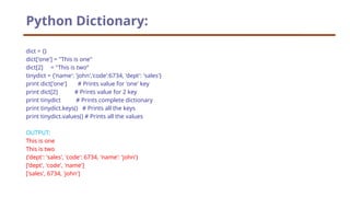 dict = {}
dict['one'] = "This is one"
dict[2] = "This is two“
tinydict = {'name': 'john','code':6734, 'dept': 'sales'}
print dict['one'] # Prints value for 'one' key
print dict[2] # Prints value for 2 key
print tinydict # Prints complete dictionary
print tinydict.keys() # Prints all the keys
print tinydict.values() # Prints all the values
OUTPUT:
This is one
This is two
{'dept': 'sales', 'code': 6734, 'name': 'john'}
['dept', 'code', 'name']
['sales', 6734, 'john']
Python Dictionary:
 