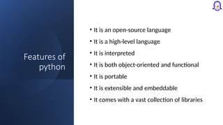 Features of
python
• It is an open-source language
• It is a high-level language
• It is interpreted
• It is both object-oriented and functional
• It is portable
• It is extensible and embeddable
• It comes with a vast collection of libraries
 