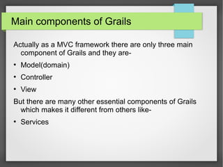 Main components of Grails
Actually as a MVC framework there are only three main
component of Grails and they are●

Model(domain)

●

Controller

●

View

But there are many other essential components of Grails
which makes it different from others like●

Services

 