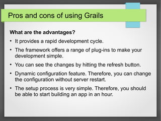 Pros and cons of using Grails
What are the advantages?
●

●

●

●

●

It provides a rapid development cycle.
The framework offers a range of plug-ins to make your
development simple.
You can see the changes by hitting the refresh button.
Dynamic configuration feature. Therefore, you can change
the configuration without server restart.
The setup process is very simple. Therefore, you should
be able to start building an app in an hour.

 