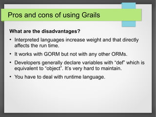 Pros and cons of using Grails
What are the disadvantages?
●

●

●

●

Interpreted languages increase weight and that directly
affects the run time.
It works with GORM but not with any other ORMs.
Developers generally declare variables with “def” which is
equivalent to “object”. It’s very hard to maintain.
You have to deal with runtime language.

 
