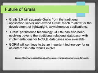 Future of Grails
●

●

●

Grails 3.0 will separate Grails from the traditional
application server and extend Grails’ reach to allow for the
development of lightweight, asynchronous applications.
Grails’ persistence technology GORM has also been
evolving beyond the traditional relational database, with
implementations for NoSQL databases now available.
GORM will continue to be an important technology for us
as enterprise data fabrics evolve.
Source:http://www.cacoethes.co.uk/blog/groovyandgrails/where-next-for-grails

 