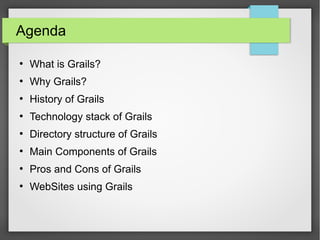 Agenda
●

What is Grails?

●

Why Grails?

●

History of Grails

●

Technology stack of Grails

●

Directory structure of Grails

●

Main Components of Grails

●

Pros and Cons of Grails

●

WebSites using Grails

 