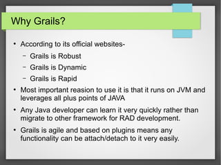 Why Grails?
●

According to its official websites–
–

●

●

Grails is Dynamic

–
●

Grails is Robust
Grails is Rapid

Most important reasion to use it is that it runs on JVM and
leverages all plus points of JAVA
Any Java developer can learn it very quickly rather than
migrate to other framework for RAD development.
Grails is agile and based on plugins means any
functionality can be attach/detach to it very easily.

 