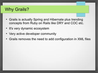 Why Grails?
●

Grails is actually Spring and Hibernate plus trending
concepts from Ruby on Rails like DRY and COC etc.

●

It's very dynamic ecosystem

●

Very active developer community

●

Grails removes the need to add configuration in XML files

 
