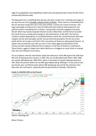 edge of acceptability/ unacceptability), health-wise and politically (the stand-off with China
and possibly Pakistan now).
The downside risk is something that may be a bit more remote but is looming ever larger as
we near the year end: a broader collapse of the US Dollar. There seems an inevitability that
the US may face a long-term fall in the value of their currency for a host of reasons. The
huge oversupply arising out of a massive Federal Reserve balance sheet expansion, the
political turmoil emanating from a chaotic- and possibly criminally negligent, Executive
branch which may lead to disputed election results in November and the failure to tackle
the Covid-19 virus sensibly will all weigh on the performance of the USD. The Fed has
created a market dependency on its bloated balance sheet, the societal fractures that have
erupted will not heal overnight and the lessons from this presidency for the rest of the
world will be not to place such faith in the consistency of American policy going forward- no
matter who ascends the seat. We can see it in the newly aggressive behaviour of the
Chinese and the steady solidarity of the Europeans in the face of American isolationism.
These factors suggest a longer-term dollar decline as it struggles on many fronts to emerge
from the self-inflicted crises it faces.
On an academic note the chart below shows the behaviour of the INR against the USD from
the time of freeing up the currency in 1991. We can see decadal trends where 1991-2002
we saw the INR depreciate, 2002-2011 where it remained in a broad sideways band and
then 2012-the present where we see INR again depreciating. Although it is too early to tell,
we may be near an inflexion point where INR weakening may not be the certainty it has
been over the last 8 years- especially with the possibility of a broader USD decline.
Graph 3: USD/INR 1991 to the Present
Source: Investing.com
Bonne Chance.
 