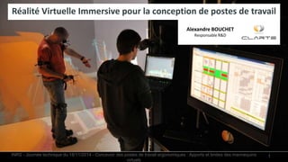 1
Réalité Virtuelle Immersive pour la conception de postes de travail
Alexandre BOUCHET
Responsable R&D
INRS - Journée technique du 18/11/2014 - Concevoir des postes de travail ergonomiques : Apports et limites des mannequins
virtuels
 