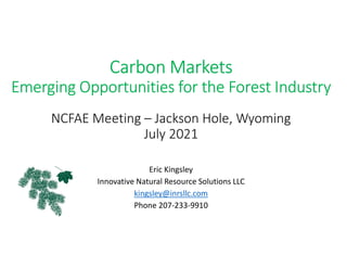 Carbon Markets
Emerging Opportunities for the Forest Industry
NCFAE Meeting – Jackson Hole, Wyoming
July 2021
Eric Kingsley
Innovative Natural Resource Solutions LLC
kingsley@inrsllc.com
Phone 207-233-9910
 