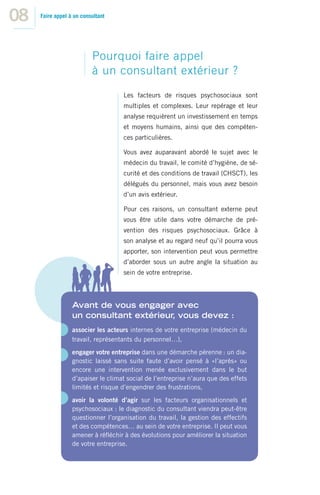 08   Faire appel à un consultant




                          Pourquoi faire appel
                          à un consultant extérieur ?
                                    Les facteurs de risques psychosociaux sont
                                    multiples et complexes. Leur repérage et leur
                                    analyse requièrent un investissement en temps
                                    et moyens humains, ainsi que des compéten-
                                    ces particulières.

                                    Vous avez auparavant abordé le sujet avec le
                                    médecin du travail, le comité d’hygiène, de sé-
                                    curité et des conditions de travail (CHSCT), les
                                    délégués du personnel, mais vous avez besoin
                                    d’un avis extérieur.

                                    Pour ces raisons, un consultant externe peut
                                    vous être utile dans votre démarche de pré-
                                    vention des risques psychosociaux. Grâce à
                                    son analyse et au regard neuf qu’il pourra vous
                                    apporter, son intervention peut vous permettre
                                    d’aborder sous un autre angle la situation au
                                    sein de votre entreprise.




                  Avant de vous engager avec
                  un consultant extérieur vous devez :
                                         ,
                  associer les acteurs internes de votre entreprise (médecin du
                  travail, représentants du personnel…),
                  engager votre entreprise dans une démarche pérenne : un dia-
                  gnostic laissé sans suite faute d’avoir pensé à «l’après» ou
                  encore une intervention menée exclusivement dans le but
                  d’apaiser le climat social de l’entreprise n’aura que des effets
                  limités et risque d’engendrer des frustrations,
                  avoir la volonté d’agir sur les facteurs organisationnels et
                  psychosociaux : le diagnostic du consultant viendra peut-être
                  questionner l’organisation du travail, la gestion des effectifs
                  et des compétences… au sein de votre entreprise. Il peut vous
                  amener à réﬂéchir à des évolutions pour améliorer la situation
                  de votre entreprise.
 
