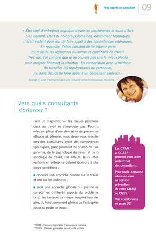 Faire appel à un consultant
                                                                                                           09

 « Être chef d’entreprise implique d’avoir en permanence le souci d’être
   bien entouré. Dans de nombreux domaines, notamment techniques,
 il était évident pour moi de faire appel à des compétences extérieures.
               En revanche, j’étais convaincue de pouvoir gérer
       toute seule les ressources humaines et conditions de travail.
     Très vite, j’ai compris que je ne pouvais pas être la mieux placée
  pour analyser ﬁnement la situation. En concertation avec le médecin
                 du travail et les représentants du personnel,
         j’ai donc décidé de faire appel à un consultant extérieur.»
    Solange P., chef d’entreprise dans une industrie d’électromécanique, Marseille.




Vers quels consultants
s’orienter ?
        Faire un diagnostic sur les risques psychoso-
        ciaux au travail ne s’improvise pas. Pour la
        mise en place d’une démarche de prévention
        efﬁcace et pérenne, vous devez vous orienter
        vers des consultants ayant des compétences
        spéciﬁques, principalement du champ de l’er-                                  Les CRAM*
        gonomie, de la psychologie du travail et de la                                et CGSS**
        sociologie du travail. Par ailleurs, leurs inter-                             peuvent vous aider
        ventions en entreprise doivent répondre à plu-                                à identiﬁer
                                                                                      des consultants.
        sieurs conditions :
                                                                                      Pour toute demande
           proposer une approche centrée sur le travail                               adressez-vous
        et non sur les individus ;                                                    au service
                                                                                      prévention
           avoir une approche globale qui prenne en
                                                                                      de votre CRAM
        compte les différents aspects du problème,                                    ou CGSS.
        là où les facteurs de risque trouvent leur ori-
                                                                                      Voir coordonnées
        gine, du fonctionnement général de l’entreprise                               en page 32
        jusqu’au poste de travail ;




        *CRAM : Caisses régionales d’assurance maladie
        **CGSS : Caisses générales de sécurité sociale
 