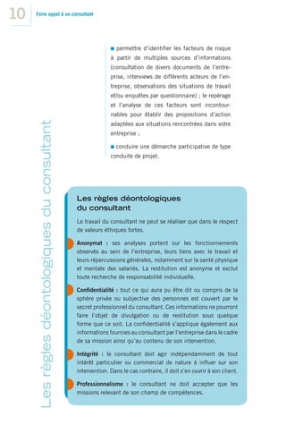 10   Faire appel à un consultant




                                                                 permettre d’identiﬁer les facteurs de risque
                                                              à partir de multiples sources d’informations
                                                              (consultation de divers documents de l’entre-
                                                              prise, interviews de différents acteurs de l’en-
                                                              treprise, observations des situations de travail
                                                              et/ou enquêtes par questionnaire) ; le repérage
                                                              et l’analyse de ces facteurs sont incontour-
                                                              nables pour établir des propositions d’action
      Les règles déontologiques du consultant




                                                              adaptées aux situations rencontrées dans votre
                                                              entreprise ;

                                                                 conduire une démarche participative de type
                                                              conduite de projet.




                                                Les règles déontologiques
                                                du consultant
                                                Le travail du consultant ne peut se réaliser que dans le respect
                                                de valeurs éthiques fortes.

                                                Anonymat : ses analyses portent sur les fonctionnements
                                                observés au sein de l’entreprise, leurs liens avec le travail et
                                                leurs répercussions générales, notamment sur la santé physique
                                                et mentale des salariés. La restitution est anonyme et exclut
                                                toute recherche de responsabilité individuelle.

                                                Conﬁdentialité : tout ce qui aura pu être dit ou compris de la
                                                sphère privée ou subjective des personnes est couvert par le
                                                secret professionnel du consultant. Ces informations ne pourront
                                                faire l’objet de divulgation ou de restitution sous quelque
                                                forme que ce soit. La conﬁdentialité s’applique également aux
                                                informations fournies au consultant par l’entreprise dans le cadre
                                                de sa mission ainsi qu’au contenu de son intervention.

                                                Intégrité : le consultant doit agir indépendamment de tout
                                                intérêt particulier ou commercial de nature à inﬂuer sur son
                                                intervention. Dans le cas contraire, il doit s’en ouvrir à son client.

                                                Professionnalisme : le consultant ne doit accepter que les
                                                missions relevant de son champ de compétences.
 