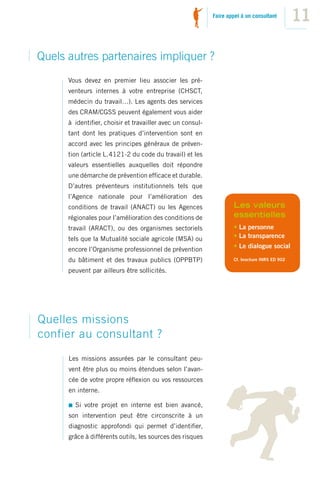 Faire appel à un consultant
                                                                                              11

Quels autres partenaires impliquer ?
      Vous devez en premier lieu associer les pré-
      venteurs internes à votre entreprise (CHSCT,
      médecin du travail…). Les agents des services
      des CRAM/CGSS peuvent également vous aider
      à identiﬁer, choisir et travailler avec un consul-
      tant dont les pratiques d’intervention sont en
      accord avec les principes généraux de préven-
      tion (article L. 4121-2 du code du travail) et les
      valeurs essentielles auxquelles doit répondre
      une démarche de prévention efﬁcace et durable.
      D’autres préventeurs institutionnels tels que
      l’Agence nationale pour l’amélioration des
      conditions de travail (ANACT) ou les Agences                 Les valeurs
      régionales pour l’amélioration des conditions de             essentielles
      travail (ARACT), ou des organismes sectoriels                • La personne
      tels que la Mutualité sociale agricole (MSA) ou              • La transparence
                                                                   • Le dialogue social
      encore l’Organisme professionnel de prévention
      du bâtiment et des travaux publics (OPPBTP)                  Cf. brochure INRS ED 902

      peuvent par ailleurs être sollicités.




Quelles missions
confier au consultant ?
      Les missions assurées par le consultant peu-
      vent être plus ou moins étendues selon l’avan-
      cée de votre propre réﬂexion ou vos ressources
      en interne.

        Si votre projet en interne est bien avancé,
      son intervention peut être circonscrite à un
      diagnostic approfondi qui permet d’identiﬁer,
      grâce à différents outils, les sources des risques
 