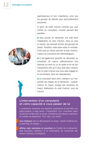 12   Faire appel à un consultant




                                   psychosociaux et leur importance, ainsi que
                                   les groupes de salariés plus particulièrement
                                   concernés.

                                   A partir de cette mission centrale que vous
                                   conﬁez au consultant, d’autres peuvent être
                                   ajoutées.

                                     Vous pouvez lui demander une aide dans
                                   l’élaboration du plan d’action, dans sa mise
                                   en œuvre, par exemple animer des groupes de
                                   travail. Toutefois, votre place reste ici centrale.
                                   C’est vous qui devez assumer le plan d’action.
                                   L’appui du consultant est méthodologique.

                                     Il est également possible de demander au
                                   consultant de revenir ultérieurement (par
                                   exemple six mois ou un an après la ﬁn de son
                                   intervention) aﬁn qu’il vous aide dans l’évalua-
                                   tion du plan d’action que vous avez engagé et,
                                   le cas échéant, dans son réajustement.

                                     Le consultant peut enﬁn intervenir sur l’en-
                                   semble des étapes de la démarche : caracté-
                                   risation du risque, analyse des situations de
                                   travail, élaboration du plan d’action, suivi de
                                   l’action.



              L’intervention d’un consultant
              et votre capacité à vous passer de lui
              La prévention nécessite une attention quotidienne et doit être une
              préoccupation à long terme. L’intervention d’un consultant étant
              forcément limitée dans le temps, l’entreprise doit devenir autonome
              en matière de prévention. Pour cela, vous devez :

              vous impliquer dans le déroulement du projet : valider la démarche,
              le planning, les étapes…;

              afﬁcher votre motivation et conviction de l’utilité de la démarche.
              Cela favorisera l’adhésion et la mobilisation de l’ensemble des
              acteurs internes à l’entreprise.
 