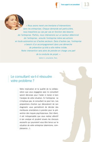 Faire appel à un consultant
                                                                                               13



                « Nous avons mené une trentaine d’interventions
            dans les entreprises. Chaque demande est particulière,
            nous travaillons au cas par cas en fonction des besoins
      de l’entreprise. Parfois, nous intervenons sur un secteur déterminé
             de l’entreprise ; ensuite l’entreprise mène ses actions
   en toute autonomie sur d’autres secteurs. Dans d’autres cas, l’entreprise
              a besoin d’un accompagnement dans une démarche
                   de prévention qu’elle a elle-même initiée.
          Notre intervention sera alors de prendre en charge une part
                            de la conduite de projet. »
                               Valérie V., consultante, Paris.




Le consultant va-t-il résoudre
votre problème ?

        Votre implication et la qualité de la collabo-
        ration que vous engagerez avec le consultant
        seront décisives pour l’aider à mener à bien
        l’analyse de votre situation. Si l’entreprise ne
        s’implique pas, le consultant ne peut rien. Les
        propositions d’action qui découleront de son
        diagnostic vous permettront de décider des
        meilleures orientations à prendre pour la pré-
        vention des risques psychosociaux. Ceci étant,
        il est indispensable que vous restiez attentif
        à son analyse et prudent envers les discours
        excessifs qui pourraient vous être tenus sur la
        situation de votre entreprise (alarmisme, com-
        plaisance…).
 