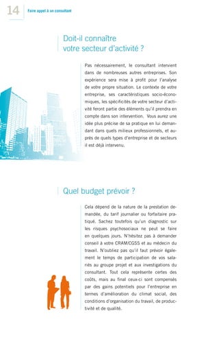 14   Faire appel à un consultant




                          Doit-il connaître
                          votre secteur d’activité ?
                                   Pas nécessairement, le consultant intervient
                                   dans de nombreuses autres entreprises. Son
                                   expérience sera mise à proﬁt pour l’analyse
                                   de votre propre situation. Le contexte de votre
                                   entreprise, ses caractéristiques socio-écono-
                                   miques, les spéciﬁcités de votre secteur d’acti-
                                   vité feront partie des éléments qu’il prendra en
                                   compte dans son intervention. Vous aurez une
                                   idée plus précise de sa pratique en lui deman-
                                   dant dans quels milieux professionnels, et au-
                                   près de quels types d’entreprise et de secteurs
                                   il est déjà intervenu.




                          Quel budget prévoir ?
                                   Cela dépend de la nature de la prestation de-
                                   mandée, du tarif journalier ou forfaitaire pra-
                                   tiqué. Sachez toutefois qu’un diagnostic sur
                                   les risques psychosociaux ne peut se faire
                                   en quelques jours. N’hésitez pas à demander
                                   conseil à votre CRAM/CGSS et au médecin du
                                   travail. N’oubliez pas qu’il faut prévoir égale-
                                   ment le temps de participation de vos sala-
                                   riés au groupe projet et aux investigations du
                                   consultant. Tout cela représente certes des
                                   coûts, mais au ﬁnal ceux-ci sont compensés
                                   par des gains potentiels pour l’entreprise en
                                   termes d’amélioration du climat social, des
                                   conditions d’organisation du travail, de produc-
                                   tivité et de qualité.
 