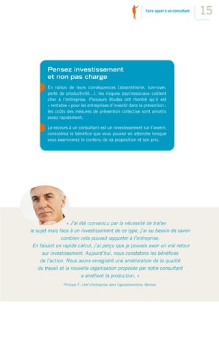 Faire appel à un consultant
                                                                                                    15



        Pensez investissement
        et non pas charge
        En raison de leurs conséquences (absentéisme, turn-over,
        perte de productivité…), les risques psychosociaux coûtent
        cher à l’entreprise. Plusieurs études ont montré qu’il est
        « rentable » pour les entreprises d’investir dans la prévention :
        les coûts des mesures de prévention collective sont amortis
        assez rapidement.

        Le recours à un consultant est un investissement sur l’avenir,
        considérez le bénéﬁce que vous pouvez en attendre lorsque
        vous examinerez le contenu de sa proposition et son prix.




                   « J’ai été convaincu par la nécessité de traiter
le sujet mais face à un investissement de ce type, j’ai eu besoin de savoir
               combien cela pouvait rapporter à l’entreprise.
 En faisant un rapide calcul, j’ai perçu que je pouvais avoir un vrai retour
      sur investissement. Aujourd’hui, nous constatons les bénéﬁces
     de l’action. Nous avons enregistré une amélioration de la qualité
    du travail et la nouvelle organisation proposée par notre consultant
                           a amélioré la production. »
                Philippe T., chef d’entreprise dans l’agroalimentaire, Rennes.
 