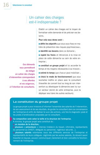 16      Sélectionner le consultant




                              Un cahier des charges
                              est-il indispensable ?
                                       Etablir un cahier des charges est le moyen de
                                       formaliser votre demande et de préciser vos be-
                                       soins.
                                       Pour cela vous devez avoir :
                                         déﬁni les objectifs que vous vous ﬁxez en ma-
                                       tière de prévention des risques psychosociaux ;
                                         identiﬁé vos besoins dans ce domaine ;
                                         repéré les freins et réticences à la mise en
                                       place de cette démarche au sein de votre en-
                                       treprise ;
                     Ces éléments
                                         constitué un groupe projet et lui accorder le
                 vous permettront
                                       temps et les moyens nécessaires à sa mission ;
                         de rédiger
                                         estimé le temps que chacun peut mobiliser ;
           un cahier des charges
     d’intervention correspondant        choisi le mode de fonctionnement que vous
                     à vos attentes    souhaitez mettre en place avec le consultant
                 et vos exigences,     (travailler de concert tout au long de son inter-
     à l’intention de consultants.     vention ou développer la démarche avec lui sur
                                       un secteur donné de votre entreprise, puis la
                                       déployer seul dans les autres secteurs).



         La constitution du groupe projet
         Le groupe projet a pour missions d’informer l’ensemble des salariés de l’intervention,
         de son avancement et de ses résultats, de guider le consultant dans sa connaissance
         de l’entreprise et enﬁn de réaliser le suivi des actions, une fois le diagnostic posé et
         les pistes d’amélioration proposées par le consultant.
         Sa composition varie selon la taille et la structure de l’entreprise.
         A minima, le groupe projet sera constitué de :
           un membre de la direction,
            plusieurs « préventeurs » internes (médecin du travail, inﬁrmière, représentants
         du personnel au CHSCT, délégués du personnel, ingénieur sécurité…),
            plusieurs salariés volontaires issus des différents services de l’entreprise et
         représentatifs de leurs collègues. Légitimés par les autres salariés, ils doivent savoir
         travailler en équipe, pouvoir communiquer clairement et bien connaître le fonction-
         nement de l’entreprise.
 