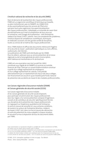 L’Institut national de recherche et de sécurité (INRS)
Dans le domaine de la prévention des risques professionnels,
l’INRS est un organisme scientiﬁque et technique qui travaille,
au plan institutionnel, avec la CNAMTS, les CRAM-CGSS
et plus ponctuellement pour les services de l’État ainsi
que pour tout autre organisme s’occupant de prévention
des risques professionnels. Il développe un ensemble de savoir-faire
pluridisciplinaires qu’il met à la disposition de tous ceux qui,
en entreprise, sont chargés de la prévention : chef d’entreprise,
médecin du travail, CHSCT, salariés. Face à la complexité des problèmes,
l’Institut dispose de compétences scientiﬁques, techniques
et médicales couvrant une très grande variété de disciplines,
toutes au service de la maîtrise des risques professionnels.

Ainsi, l’INRS élabore et diﬀuse des documents intéressant l’hygiène
et la sécurité du travail : publications (périodiques ou non), aﬃches,
audiovisuels, site Internet…
Les publications de l’INRS sont distribuées par les CRAM.
Pour les obtenir, adressez-vous au service prévention de la Caisse
régionale ou de la Caisse générale de votre circonscription,
dont l’adresse est mentionnée en ﬁn de brochure.

L’INRS est une association sans but lucratif (loi 1901)
constituée sous l’égide de la CNAMTS et soumise au contrôle
ﬁnancier de l’État. Géré par un conseil d’administration constitué
à parité d’un collège représentant les employeurs
et d’un collège représentant les salariés, il est présidé
alternativement par un représentant de chacun des deux collèges.
Son ﬁnancement est assuré en quasi-totalité parle Fonds national
de prévention des accidents du travail et des maladies professionnelles.



Les Caisses régionales d’assurance maladie (CRAM)
et Caisses générales de sécurité sociale (CGSS)
Les Caisses régionales d’assurance maladie
et les Caisses générales de sécurité sociale disposent,
pour participer à la diminution des risques professionnels
dans leur région, d’un service prévention composé d’ingénieurs-
conseils et de contrôleurs de sécurité. Spéciﬁquement formés
aux disciplines de la prévention des risques professionnels
et s’appuyant sur l’expérience quotidienne de l’entreprise,
ils sont en mesure de conseiller et, sous certaines conditions,
de soutenir les acteurs de l’entreprise (direction, médecin
du travail, CHSCT, etc.) dans la mise en œuvre des démarches
et outils de prévention les mieux adaptés à chaque situation.
Ils assurent la mise à disposition de tous les documents édités
par l’INRS.




Toute représentation ou reproduction intégrale ou partielle faite sans le consentement de l’INRS,
de l’auteur ou de ses ayants droit ou ayants cause, est illicite.
Il en est de même pour la traduction, l’adaptation ou la transformation, l’arrangement ou la reproduction,
par un art ou un procédé quelconque (article L. 122-4 du code de la propriété intellectuelle).
La violation des droits d’auteur constitue une contrefaçon punie d’un emprisonnement de trois ans
et d’une amende de 300 000 euros (article L. 335-2 et suivants du code de la propriété intellectuelle).

© INRS, 2010. Conception graphique et mise en page : Éva Minem
Photos : ©Eric Audras/PhotoAlto - stockdisc
 