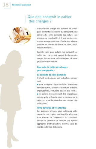 18   Sélectionner le consultant




                          Que doit contenir le cahier
                          des charges ?
                                  Un cahier des charges doit contenir les princi-
                                  paux éléments nécessaires au consultant pour
                                  comprendre votre demande (sa nature, son
                                  ampleur, sa complexité…). Il sera ainsi en me-
                                  sure de vous proposer une offre la plus adaptée
                                  possible en termes de démarche, coût, délai,
                                  moyens humains…

                                  Complet sans pour autant être exhaustif, ce
                                  cahier des charges doit pouvoir lui laisser des
                                  marges de manœuvre sufﬁsantes pour bâtir une
                                  proposition sur mesure.

                                  Pour cela, le cahier des charges
                                  peut comprendre :

                                  Le contexte de votre demande
                                  Il s’agit ici de donner des indications concer-
                                  nant :
                                    votre entreprise : type d’activité, produits ou
                                  services fournis, taille de la structure, effectifs,
                                  organigramme, évolutions passées et à venir…
                                    les actions éventuellement déjà engagées au
                                  sein de votre entreprise dans le domaine de la
                                  détection et de la prévention des risques psy-
                                  chosociaux.

                                  Votre demande et vos attentes
                                  En quelques phrases, vous préciserez votre
                                  demande, son origine, ses objectifs, et ce que
                                  vous attendez de l’intervention du consultant.
                                  Aﬁn de lui permettre de formuler une réponse
                                  appropriée à votre situation, exprimez votre de-
                                  mande en termes de besoins.
 