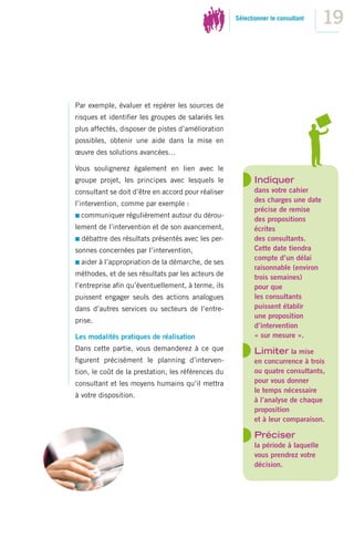 Sélectionner le consultant
                                                                                   19



Par exemple, évaluer et repérer les sources de
risques et identiﬁer les groupes de salariés les
plus affectés, disposer de pistes d’amélioration
possibles, obtenir une aide dans la mise en
œuvre des solutions avancées…

Vous soulignerez également en lien avec le
groupe projet, les principes avec lesquels le              Indiquer
consultant se doit d’être en accord pour réaliser          dans votre cahier
                                                           des charges une date
l’intervention, comme par exemple :
                                                           précise de remise
  communiquer régulièrement autour du dérou-
                                                           des propositions
lement de l’intervention et de son avancement,             écrites
  débattre des résultats présentés avec les per-           des consultants.
sonnes concernées par l’intervention,                      Cette date tiendra
                                                           compte d’un délai
  aider à l’appropriation de la démarche, de ses
                                                           raisonnable (environ
méthodes, et de ses résultats par les acteurs de           trois semaines)
l’entreprise aﬁn qu’éventuellement, à terme, ils           pour que
puissent engager seuls des actions analogues               les consultants
dans d’autres services ou secteurs de l’entre-             puissent établir
                                                           une proposition
prise.
                                                           d’intervention
Les modalités pratiques de réalisation                     « sur mesure ».
Dans cette partie, vous demanderez à ce que                Limiter la mise
ﬁgurent précisément le planning d’interven-                en concurrence à trois
tion, le coût de la prestation, les références du          ou quatre consultants,
consultant et les moyens humains qu’il mettra              pour vous donner
                                                           le temps nécessaire
à votre disposition.
                                                           à l’analyse de chaque
                                                           proposition
                                                           et à leur comparaison.

                                                           Préciser
                                                           la période à laquelle
                                                           vous prendrez votre
                                                           décision.
 