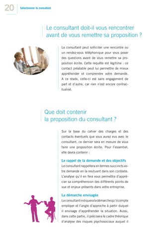 20   Sélectionner le consultant




                           Le consultant doit-il vous rencontrer
                           avant de vous remettre sa proposition ?
                                  Le consultant peut solliciter une rencontre ou
                                  un rendez-vous téléphonique pour vous poser
                                  des questions avant de vous remettre sa pro-
                                  position écrite. Cette requête est légitime : ce
                                  contact préalable peut lui permettre de mieux
                                  appréhender et comprendre votre demande.
                                  A ce stade, celle-ci est sans engagement de
                                  part et d’autre, car rien n’est encore contrac-
                                  tualisé.




                         Que doit contenir
                         la proposition du consultant ?
                                  Sur la base du cahier des charges et des
                                  contacts éventuels que vous aurez eus avec le
                                  consultant, ce dernier sera en mesure de vous
                                  faire une proposition écrite. Pour l’essentiel,
                                  elle devra contenir :

                                  Le rappel de la demande et des objectifs
                                  Le consultant rappellera en termes succincts vo-
                                  tre demande en la resituant dans son contexte.
                                  L’analyse qu’il en fera vous permettra d’appré-
                                  cier sa compréhension des différents points de
                                  vue et enjeux présents dans votre entreprise.

                                  La démarche envisagée
                                  Le consultant indiquera la démarche qu’il compte
                                  employer et l’angle d’approche à partir duquel
                                  il envisage d’appréhender la situation. Aussi,
                                  dans cette partie, il précisera le cadre théorique
                                  d’analyse des risques psychosociaux auquel il
 