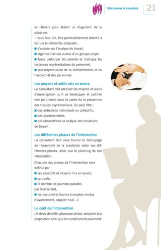 Sélectionner le consultant
                                                                                   21
se référera pour établir un diagnostic de la
situation.
Il vous faut, ici, être particulièrement attentif à
ce que la démarche proposée :
  s’appuie sur l’analyse du travail,
  organise l’action autour d’un groupe projet,
  fasse participer les salariés et implique les
instances représentatives du personnel,
  soit respectueuse de la conﬁdentialité et de
l’anonymat des personnes

Les moyens et outils mis en œuvre
Le consultant doit préciser les moyens et outils
d’investigation qu’il va développer et justiﬁer
leur pertinence dans le cadre de la prévention
des risques psychosociaux. Ce peut être :
  des entretiens individuels ou collectifs,
  des questionnaires,
  des observations et analyse des situations
de travail.

Les différentes phases de l’intervention
Le consultant doit vous fournir le découpage
de l’ensemble de la prestation selon ses dif-
férentes phases, ainsi que le planning de son
intervention.
Chacune des phases de l’intervention sera
déﬁnie par :
  ses objectifs et moyens mis en œuvre,
  sa durée,
  le nombre de journées passées
par intervenant,
  les documents fournis (comptes rendus
d’avancement, rapport ﬁnal…).

Le coût de l’intervention
Un devis détaillé, phase par phase, sera joint à la
proposition ainsi que les conditions de paiement.
 