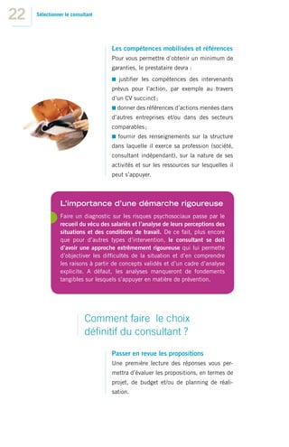 22   Sélectionner le consultant




                                    Les compétences mobilisées et références
                                    Pour vous permettre d’obtenir un minimum de
                                    garanties, le prestataire devra :
                                       justiﬁer les compétences des intervenants
                                    prévus pour l’action, par exemple au travers
                                    d’un CV succinct ;
                                      donner des références d’actions menées dans
                                    d’autres entreprises et/ou dans des secteurs
                                    comparables ;
                                       fournir des renseignements sur la structure
                                    dans laquelle il exerce sa profession (société,
                                    consultant indépendant), sur la nature de ses
                                    activités et sur les ressources sur lesquelles il
                                    peut s’appuyer.



                L’importance d’une démarche rigoureuse
                Faire un diagnostic sur les risques psychosociaux passe par le
                recueil du vécu des salariés et l’analyse de leurs perceptions des
                situations et des conditions de travail. De ce fait, plus encore
                que pour d’autres types d’intervention, le consultant se doit
                d’avoir une approche extrêmement rigoureuse qui lui permette
                d’objectiver les difﬁcultés de la situation et d’en comprendre
                les raisons à partir de concepts validés et d’un cadre d’analyse
                explicite. A défaut, les analyses manqueront de fondements
                tangibles sur lesquels s’appuyer en matière de prévention.




                           Comment faire le choix
                           déﬁnitif du consultant ?
                                    Passer en revue les propositions
                                    Une première lecture des réponses vous per-
                                    mettra d’évaluer les propositions, en termes de
                                    projet, de budget et/ou de planning de réali-
                                    sation.
 
