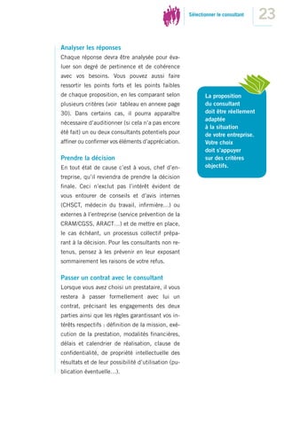 Sélectionner le consultant
                                                                                    23
Analyser les réponses
Chaque réponse devra être analysée pour éva-
luer son degré de pertinence et de cohérence
avec vos besoins. Vous pouvez aussi faire
ressortir les points forts et les points faibles
de chaque proposition, en les comparant selon                La proposition
plusieurs critères (voir tableau en annexe page              du consultant
30). Dans certains cas, il pourra apparaître                 doit être réellement
                                                             adaptée
nécessaire d’auditionner (si cela n’a pas encore
                                                             à la situation
été fait) un ou deux consultants potentiels pour             de votre entreprise.
afﬁner ou conﬁrmer vos éléments d’appréciation.              Votre choix
                                                             doit s’appuyer
Prendre la décision                                          sur des critères
En tout état de cause c’est à vous, chef d’en-               objectifs.
treprise, qu’il reviendra de prendre la décision
ﬁnale. Ceci n’exclut pas l’intérêt évident de
vous entourer de conseils et d’avis internes
(CHSCT, médecin du travail, inﬁrmière…) ou
externes à l’entreprise (service prévention de la
CRAM/CGSS, ARACT…) et de mettre en place,
le cas échéant, un processus collectif prépa-
rant à la décision. Pour les consultants non re-
tenus, pensez à les prévenir en leur exposant
sommairement les raisons de votre refus.

Passer un contrat avec le consultant
Lorsque vous avez choisi un prestataire, il vous
restera à passer formellement avec lui un
contrat, précisant les engagements des deux
parties ainsi que les règles garantissant vos in-
térêts respectifs : déﬁnition de la mission, exé-
cution de la prestation, modalités ﬁnancières,
délais et calendrier de réalisation, clause de
conﬁdentialité, de propriété intellectuelle des
résultats et de leur possibilité d’utilisation (pu-
blication éventuelle…).
 