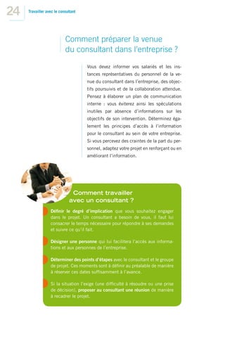 24   Travailler avec le consultant




                           Comment préparer la venue
                           du consultant dans l’entreprise ?
                                     Vous devez informer vos salariés et les ins-
                                     tances représentatives du personnel de la ve-
                                     nue du consultant dans l’entreprise, des objec-
                                     tifs poursuivis et de la collaboration attendue.
                                     Pensez à élaborer un plan de communication
                                     interne : vous éviterez ainsi les spéculations
                                     inutiles par absence d’informations sur les
                                     objectifs de son intervention. Déterminez éga-
                                     lement les principes d’accès à l’information
                                     pour le consultant au sein de votre entreprise.
                                     Si vous percevez des craintes de la part du per-
                                     sonnel, adaptez votre projet en renforçant ou en
                                     améliorant l’information.




                               Comment travailler
                              avec un consultant ?
                  Déﬁnir le degré d’implication que vous souhaitez engager
                  dans le projet. Un consultant a besoin de vous, il faut lui
                  consacrer le temps nécessaire pour répondre à ses demandes
                  et suivre ce qu’il fait.

                  Désigner une personne qui lui facilitera l’accès aux informa-
                  tions et aux personnes de l’entreprise.

                  Déterminer des points d’étapes avec le consultant et le groupe
                  de projet. Ces moments sont à déﬁnir au préalable de manière
                  à réserver ces dates sufﬁsamment à l’avance.

                  Si la situation l’exige (une difﬁculté à résoudre ou une prise
                  de décision), proposer au consultant une réunion de manière
                  à recadrer le projet.
 