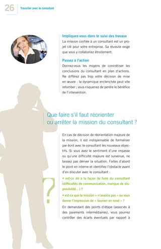 26   Travailler avec le consultant




                                     Impliquez-vous dans le suivi des travaux
                                     La mission conﬁée à un consultant est un pro-
                                     jet clé pour votre entreprise. Sa réussite exige
                                     que vous y collaboriez étroitement.

                                     Passez à l’action
                                     Donnez-vous les moyens de concrétiser les
                                     conclusions du consultant en plan d’actions.
                                     Ne différez pas trop votre décision de mise
                                     en œuvre : la dynamique enclenchée peut vite
                                     retomber ; vous risqueriez de perdre le bénéﬁce
                                     de l’intervention.




                            Que faire s’il faut réorienter
                            ou arrêter la mission du consultant ?

                                     En cas de décision de réorientation majeure de
                                     la mission, il est indispensable de formaliser
                                     par écrit avec le consultant les nouveaux objec-
                                     tifs. Si vous avez le sentiment d’une impasse
                                     ou qu’une difﬁculté majeure est survenue, ne
                                     laissez pas dériver la situation. Faites d’abord
                                     le point en interne et identiﬁez l’obstacle avant




                      ?
                                     d’en discuter avec le consultant :
                                     • est-ce dû à la façon de faire du consultant
                                     (difﬁcultés de communication, manque de dis-
                                     ponibilité…) ?
                                     • est-ce que la mission « n’avance pas » ou vous
                                     donne l’impression de « tourner en rond » ?
                                     En demandant des points d’étape (associés à
                                     des paiements intermédiaires), vous pourrez
                                     contrôler des écarts éventuels par rapport à
 
