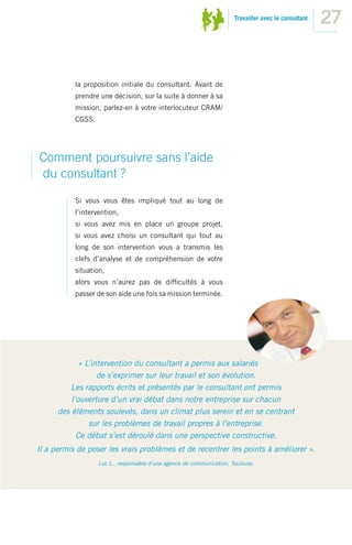 Travailler avec le consultant
                                                                                                       27


           la proposition initiale du consultant. Avant de
           prendre une décision, sur la suite à donner à sa
           mission, parlez-en à votre interlocuteur CRAM/
           CGSS.




Comment poursuivre sans l’aide
du consultant ?
           Si vous vous êtes impliqué tout au long de
           l’intervention,
           si vous avez mis en place un groupe projet,
           si vous avez choisi un consultant qui tout au
           long de son intervention vous a transmis les
           clefs d’analyse et de compréhension de votre
           situation,
           alors vous n’aurez pas de difﬁcultés à vous
           passer de son aide une fois sa mission terminée.




             « L’intervention du consultant a permis aux salariés
                   de s’exprimer sur leur travail et son évolution.
          Les rapports écrits et présentés par le consultant ont permis
          l’ouverture d’un vrai débat dans notre entreprise sur chacun
      des éléments soulevés, dans un climat plus serein et en se centrant
                sur les problèmes de travail propres à l’entreprise.
            Ce débat s’est déroulé dans une perspective constructive.
Il a permis de poser les vrais problèmes et de recentrer les points à améliorer ».
                   Luc L., responsable d’une agence de communication, Toulouse.
 
