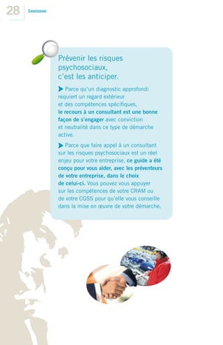 28   Conclusion




                  Prévenir les risques
                  psychosociaux,
                  c’est les anticiper.
                     Parce qu’un diagnostic approfondi
                  requiert un regard extérieur
                  et des compétences spéciﬁques,
                  le recours à un consultant est une bonne
                  façon de s’engager avec conviction
                  et neutralité dans ce type de démarche
                  active.
                     Parce que faire appel à un consultant
                  sur les risques psychosociaux est un réel
                  enjeu pour votre entreprise, ce guide a été
                  conçu pour vous aider, avec les préventeurs
                  de votre entreprise, dans le choix
                  de celui-ci. Vous pouvez vous appuyer
                  sur les compétences de votre CRAM ou
                  de votre CGSS pour qu’elle vous conseille
                  dans la mise en œuvre de votre démarche.
 