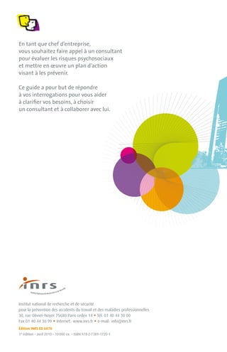 En tant que chef d’entreprise,
vous souhaitez faire appel à un consultant
pour évaluer les risques psychosociaux
et mettre en œuvre un plan d’action
visant à les prévenir.

Ce guide a pour but de répondre
à vos interrogations pour vous aider
à clariﬁer vos besoins, à choisir
un consultant et à collaborer avec lui.




Institut national de recherche et de sécurité
pour la prévention des accidents du travail et des maladies professionnelles
                                                  •
30, rue Olivier-Noyer 75680 Paris cedex 14 Tél. 01 40 44 30 00
                       •                          •
Fax 01 40 44 30 99 Internet : www.inrs.fr e-mail : info@inrs.fr
Édition INRS ED 6070
1re édition • avril 2010 • 10 000 ex. • ISBN 978-2-7389-1720-1
 