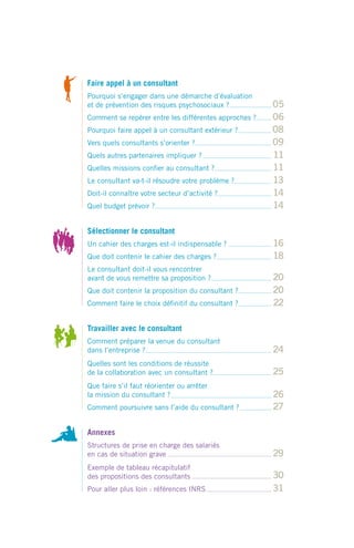 Faire appel à un consultant
Pourquoi s’engager dans une démarche d’évaluation
et de prévention des risques psychosociaux ?           05
Comment se repérer entre les différentes approches ?   06
Pourquoi faire appel à un consultant extérieur ?       08
Vers quels consultants s’orienter ?                    09
Quels autres partenaires impliquer ?                   11
Quelles missions conﬁer au consultant ?                11
Le consultant va-t-il résoudre votre problème ?        13
Doit-il connaître votre secteur d’activité ?           14
Quel budget prévoir ?                                  14

Sélectionner le consultant
Un cahier des charges est-il indispensable ?           16
Que doit contenir le cahier des charges ?              18
Le consultant doit-il vous rencontrer
avant de vous remettre sa proposition ?                20
Que doit contenir la proposition du consultant ?       20
Comment faire le choix déﬁnitif du consultant ?        22

Travailler avec le consultant
Comment préparer la venue du consultant
dans l’entreprise ?                                    24
Quelles sont les conditions de réussite
de la collaboration avec un consultant ?               25
Que faire s’il faut réorienter ou arrêter
la mission du consultant ?                             26
Comment poursuivre sans l’aide du consultant ?         27

Annexes
Structures de prise en charge des salariés
en cas de situation grave                              29
Exemple de tableau récapitulatif
des propositions des consultants                       30
Pour aller plus loin : références INRS                 31
 