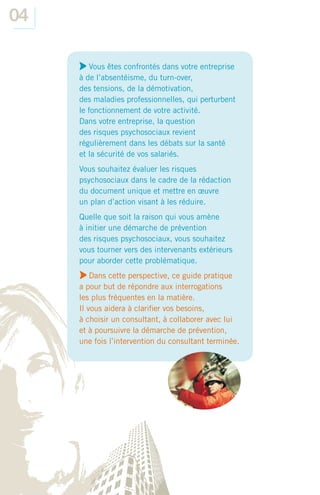 04

         Vous êtes confrontés dans votre entreprise
     à de l’absentéisme, du turn-over,
     des tensions, de la démotivation,
     des maladies professionnelles, qui perturbent
     le fonctionnement de votre activité.
     Dans votre entreprise, la question
     des risques psychosociaux revient
     régulièrement dans les débats sur la santé
     et la sécurité de vos salariés.
     Vous souhaitez évaluer les risques
     psychosociaux dans le cadre de la rédaction
     du document unique et mettre en œuvre
     un plan d’action visant à les réduire.
     Quelle que soit la raison qui vous amène
     à initier une démarche de prévention
     des risques psychosociaux, vous souhaitez
     vous tourner vers des intervenants extérieurs
     pour aborder cette problématique.
         Dans cette perspective, ce guide pratique
     a pour but de répondre aux interrogations
     les plus fréquentes en la matière.
     Il vous aidera à clariﬁer vos besoins,
     à choisir un consultant, à collaborer avec lui
     et à poursuivre la démarche de prévention,
     une fois l’intervention du consultant terminée.
 