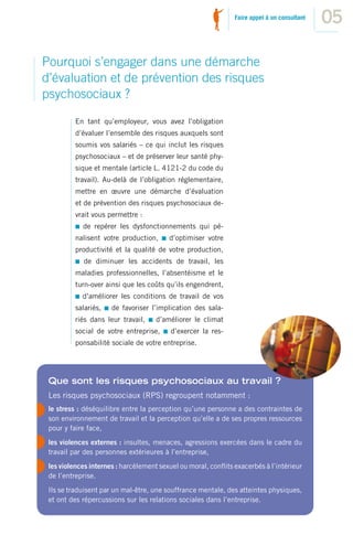 Faire appel à un consultant
                                                                                             05

Pourquoi s’engager dans une démarche
d’évaluation et de prévention des risques
psychosociaux ?

          En tant qu’employeur, vous avez l’obligation
          d’évaluer l’ensemble des risques auxquels sont
          soumis vos salariés – ce qui inclut les risques
          psychosociaux – et de préserver leur santé phy-
          sique et mentale (article L. 4121-2 du code du
          travail). Au-delà de l’obligation réglementaire,
          mettre en œuvre une démarche d’évaluation
          et de prévention des risques psychosociaux de-
          vrait vous permettre :
            de repérer les dysfonctionnements qui pé-
          nalisent votre production,     d’optimiser votre
          productivité et la qualité de votre production,
            de diminuer les accidents de travail, les
          maladies professionnelles, l’absentéisme et le
          turn-over ainsi que les coûts qu’ils engendrent,
            d’améliorer les conditions de travail de vos
          salariés,   de favoriser l’implication des sala-
          riés dans leur travail,    d’améliorer le climat
          social de votre entreprise,     d’exercer la res-
          ponsabilité sociale de votre entreprise.




 Que sont les risques psychosociaux au travail ?
 Les risques psychosociaux (RPS) regroupent notamment :
 le stress : déséquilibre entre la perception qu’une personne a des contraintes de
 son environnement de travail et la perception qu’elle a de ses propres ressources
 pour y faire face,
 les violences externes : insultes, menaces, agressions exercées dans le cadre du
 travail par des personnes extérieures à l’entreprise,
 les violences internes : harcèlement sexuel ou moral, conﬂits exacerbés à l’intérieur
 de l’entreprise.
 Ils se traduisent par un mal-être, une souffrance mentale, des atteintes physiques,
 et ont des répercussions sur les relations sociales dans l’entreprise.
 