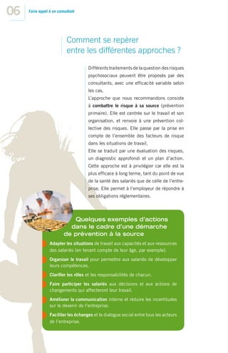 06   Faire appel à un consultant




                           Comment se repérer
                           entre les différentes approches ?
                                     Différents traitements de la question des risques
                                     psychosociaux peuvent être proposés par des
                                     consultants, avec une efﬁcacité variable selon
                                     les cas.
                                     L’approche que nous recommandons consiste
                                     à combattre le risque à sa source (prévention
                                     primaire). Elle est centrée sur le travail et son
                                     organisation, et renvoie à une prévention col-
                                     lective des risques. Elle passe par la prise en
                                     compte de l’ensemble des facteurs de risque
                                     dans les situations de travail.
                                     Elle se traduit par une évaluation des risques,
                                     un diagnostic approfondi et un plan d’action.
                                     Cette approche est à privilégier car elle est la
                                     plus efﬁcace à long terme, tant du point de vue
                                     de la santé des salariés que de celle de l’entre-
                                     prise. Elle permet à l’employeur de répondre à
                                     ses obligations réglementaires.




                            Quelques exemples d’actions
                           dans le cadre d’une démarche
                         de prévention à la source
                 Adapter les situations de travail aux capacités et aux ressources
                 des salariés (en tenant compte de leur âge, par exemple).
                 Organiser le travail pour permettre aux salariés de développer
                 leurs compétences.
                 Clariﬁer les rôles et les responsabilités de chacun.
                 Faire participer les salariés aux décisions et aux actions de
                 changements qui affecteront leur travail.
                 Améliorer la communication interne et réduire les incertitudes
                 sur le devenir de l’entreprise.
                 Faciliter les échanges et le dialogue social entre tous les acteurs
                 de l’entreprise.
 