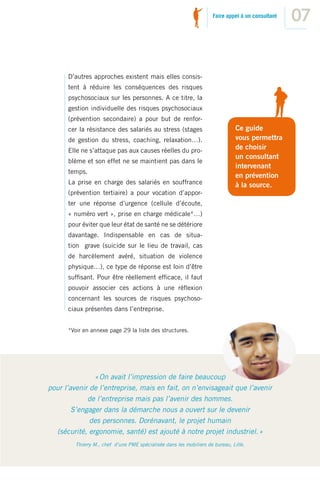 Faire appel à un consultant
                                                                                                   07


      D’autres approches existent mais elles consis-
      tent à réduire les conséquences des risques
      psychosociaux sur les personnes. A ce titre, la
      gestion individuelle des risques psychosociaux
      (prévention secondaire) a pour but de renfor-
      cer la résistance des salariés au stress (stages                         Ce guide
      de gestion du stress, coaching, relaxation…).                            vous permettra
      Elle ne s’attaque pas aux causes réelles du pro-                         de choisir
                                                                               un consultant
      blème et son effet ne se maintient pas dans le
                                                                               intervenant
      temps.
                                                                               en prévention
      La prise en charge des salariés en souffrance                            à la source.
      (prévention tertiaire) a pour vocation d’appor-
      ter une réponse d’urgence (cellule d’écoute,
      « numéro vert », prise en charge médicale*…)
      pour éviter que leur état de santé ne se détériore
      davantage. Indispensable en cas de situa-
      tion grave (suicide sur le lieu de travail, cas
      de harcèlement avéré, situation de violence
      physique…), ce type de réponse est loin d’être
      sufﬁsant. Pour être réellement efﬁcace, il faut
      pouvoir associer ces actions à une réﬂexion
      concernant les sources de risques psychoso-
      ciaux présentes dans l’entreprise.


      *Voir en annexe page 29 la liste des structures.




               « On avait l’impression de faire beaucoup
pour l’avenir de l’entreprise, mais en fait, on n’envisageait que l’avenir
             de l’entreprise mais pas l’avenir des hommes.
        S’engager dans la démarche nous a ouvert sur le devenir
              des personnes. Dorénavant, le projet humain
  (sécurité, ergonomie, santé) est ajouté à notre projet industriel. »
         Thierry M., chef d’une PME spécialisée dans les mobiliers de bureau, Lille.
 