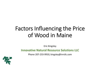 Factors Influencing the Price 
of Wood in Maine
Eric Kingsley
Innovative Natural Resource Solutions LLC
Phone 207‐233‐9910, kingsley@inrsllc.com
 