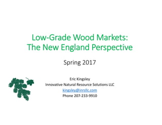 Low‐Grade Wood Markets: 
The New England Perspective
Spring 2017
Eric Kingsley
Innovative Natural Resource Solutions LLC
kingsley@inrsllc.com
Phone 207‐233‐9910
 