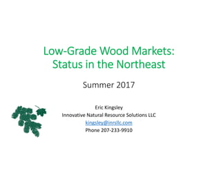 Low‐Grade Wood Markets: 
Status in the Northeast
Summer 2017
Eric Kingsley
Innovative Natural Resource Solutions LLC
kingsley@inrsllc.com
Phone 207‐233‐9910
 